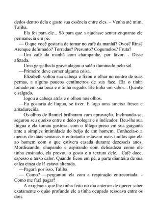 dedos dentro dela e gasto sua essência entre eles. – Venha até mim,
Taliba.
Ela foi para ele... Só para que a ajudasse sentar enquanto ele
permanecia em pé.
— O que você gostaria de tomar no café da manhã? Ovos? Rins?
Arenque defumado? Torradas? Presunto? Cogumelos? Fruta?
—Um café da manhã com champanhe, por favor. - Disse
afetada.
Uma gargalhada grave alagou o salão iluminado pelo sol.
—Primeiro deve comer alguma coisa.
Elizabeth voltou sua cabeça e fixou o olhar no centro de suas
pernas, a alguns poucos centímetros de sua face. Ela o tinha
tomado em sua boca e o tinha sugado. Ele tinha um sabor... Quente
e salgado.
Jogou a cabeça atrás e o olhou nos olhos.
—Eu gostaria de língua, se tiver. E logo uma ameixa fresca e
amadurecida.
Os olhos de Ramiel brilharam com aprovação. Inclinando-se,
segurou seu queixo entre o dedo polegar e o indicador. Deu-lhe sua
língua e ela tomou gostosa, com o fôlego preso em sua garganta
ante a simples intimidade do beijo de um homem. Conhecia-o a
menos de duas semanas e entretanto estavam mais unidos que ela
ao homem com o que estivera casada durante dezesseis anos.
Mordiscando, chupando e aspirando com delicadeza como ele
tinha ensinado, ela provou o gosto e a textura dele... Café doce,
espesso e terso calor. Quando ficou em pé, a parte dianteira de sua
calça cinza de lã estava alterada.
—Pagará por isso, Taliba.
— Como? —perguntou ela com a respiração entrecortada. -
Como me fará pagar?
A exigência que lhe tinha feito no dia anterior de querer saber
exatamente o quão profundo ele a tinha ocupado ressoava entre os
dois.
 
