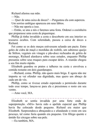 Richard afastou sua mão.
—Não.
— Quer de uma caixa de doces? —Perguntou ela com aspereza.
Um sorriso ambíguo apareceu em seus lábios.
—Não me oporia a isso.
—Então, se una a nós e faremos uma festa. Ordenei a cozinheira
que preparasse uma cesta de piquenique.
Phillip já tinha invadido a cesta e descoberto em seu interior os
tesouros ocultos. Com solenidade, passou a caixa de doces a
Richard.
Foi como se os dois moços estivessem selando um pacto. Entre
goles de cidra de maçã e mordidas de rosbife, um saboroso queijo
de Stilton, vegetais em vinagre e pão-doce recheados de geléia de
morango, Richard alardeava sobre seus estudos, enquanto Phillip
presumia sobre seus truques para escapar deles. A reunião chegou
a seu fim muito rápido.
Elizabeth guardou os pratos e talheres na cesta e envolveu a
comida restante em dois guardanapos.
—Richard, coma. Phillip, não quero mais briga. E agora não me
importa se vai ofender sua dignidade, mas quero um abraço de
cada um de vós.
Phillip, como se tivesse estado esperando a permissão durante
todo esse tempo, lançou-se para ela e pressionou o rosto em seu
ventre.
—Amo você, MA.
Elizabeth se sentiu invadida por uma forte onda de
superproteção. «MA» havia sido o apelido especial que Phillip
havia lhe colocado desde pequeno. Richard era maior que
Elizabeth. Surpreendeu-a abraçando-a e afundando o rosto em seu
pescoço, tal como fazia quando era pequeno. Um fôlego quente e
úmido fez cócegas sobre sua pele.
—Eu também, MA.
 