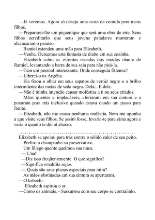 —Já veremos. Agora só desejo uma cesta de comida para meus
filhos.
—Prepararei-lhe um piquenique que será uma obra de arte. Seus
filhos acreditarão que seus jovens paladares morreram e
alcançaram o paraíso.
Ramiel estendeu uma mão para Elizabeth.
—Venha. Deixemos esta fantasia de diabo em sua cozinha.
Elizabeth subiu as estreitas escadas dos criados diante de
Ramiel, levantando a barra de sua saia para não pisá-la.
—Tem um pessoal interessante. Onde conseguiu Étienne?
—Liberei-o na Argélia.
Ela fixou o olhar em seus sapatos de verniz negro e o brilho
intermitente das meias de seda negra. Dela... E dele.
—Não é minha intenção causar moléstias a ti ou seus criados.
Mãos quentes e implacáveis, aferraram em sua cintura e a
puxaram para trás inclusive quando estava dando um passo para
frente.
—Elizabeth, não me causa nenhuma moléstia. Nem me oponho
a que visite seus filhos. Se assim fosse, levaria-te para cima agora e
veria o quanto te dói aí abaixo.
Elizabeth se apoiou para trás contra o sólido calor de seu peito.
—Prefiro o champanhe ao preservativo.
Um fôlego quente queimou sua nuca.
— L'na!
—Diz isso freqüentemente. O que significa?
—Significa «maldita seja».
— Quais são seus planos especiais para mim?
As mãos obstinadas em sua cintura se apertaram.
—O kebachi.
Elizabeth aspirou o ar.
—Como os animais. - Sussurrou com seu corpo se contraindo.
 
