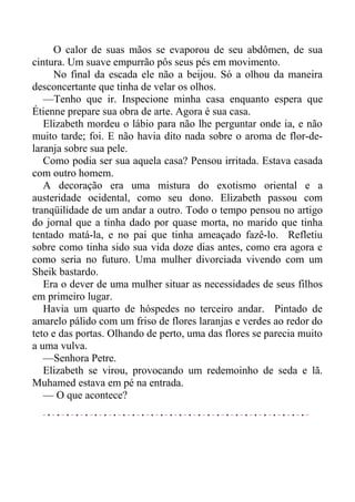 O calor de suas mãos se evaporou de seu abdômen, de sua
cintura. Um suave empurrão pôs seus pés em movimento.
No final da escada ele não a beijou. Só a olhou da maneira
desconcertante que tinha de velar os olhos.
—Tenho que ir. Inspecione minha casa enquanto espera que
Étienne prepare sua obra de arte. Agora é sua casa.
Elizabeth mordeu o lábio para não lhe perguntar onde ia, e não
muito tarde; foi. E não havia dito nada sobre o aroma de flor-de-
laranja sobre sua pele.
Como podia ser sua aquela casa? Pensou irritada. Estava casada
com outro homem.
A decoração era uma mistura do exotismo oriental e a
austeridade ocidental, como seu dono. Elizabeth passou com
tranqüilidade de um andar a outro. Todo o tempo pensou no artigo
do jornal que a tinha dado por quase morta, no marido que tinha
tentado matá-la, e no pai que tinha ameaçado fazê-lo. Refletiu
sobre como tinha sido sua vida doze dias antes, como era agora e
como seria no futuro. Uma mulher divorciada vivendo com um
Sheik bastardo.
Era o dever de uma mulher situar as necessidades de seus filhos
em primeiro lugar.
Havia um quarto de hóspedes no terceiro andar. Pintado de
amarelo pálido com um friso de flores laranjas e verdes ao redor do
teto e das portas. Olhando de perto, uma das flores se parecia muito
a uma vulva.
—Senhora Petre.
Elizabeth se virou, provocando um redemoinho de seda e lã.
Muhamed estava em pé na entrada.
— O que acontece?
 
