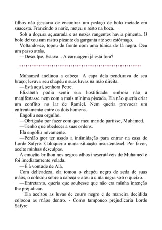 filhos não gostaria de encontrar um pedaço de bolo metade em
suacesta. Franzindo o nariz, meteu o resto na boca.
Sob a doçura açucarada e as nozes rangentes havia pimenta. O
bolo deixou um rastro picante da garganta até seu estômago.
Voltando-se, topou de frente com uma túnica de lã negra. Deu
um passo atrás.
—Desculpe. Estava... A carruagem já está fora?
Muhamed inclinou a cabeça. A capa dela pendurava de seu
braço; levava seu chapéu e suas luvas na mão direita.
—Está aqui, senhora Petre.
Elizabeth podia sentir sua hostilidade, embora não a
manifestasse nem com a mais mínima piscada. Ela não queria criar
um conflito no lar de Ramiel. Nem queria provocar um
enfrentamento entre os dois homens.
Engoliu seu orgulho.
—Obrigado por fazer com que meu marido partisse, Muhamed.
—Tenho que obedecer a suas ordens.
Ela engoliu novamente.
—Perdão por ter usado a intimidação para entrar na casa de
Lorde Safyre. Coloquei-o numa situação insustentável. Por favor,
aceite minhas desculpas.
A emoção brilhou nos negros olhos inescrutáveis de Muhamed e
foi imediatamente velada.
—É à vontade de Alá.
Com delicadeza, ela tomou o chapéu negro de seda de suas
mãos, o colocou sobre a cabeça e atou a cinta negra sob o queixo.
—Entretanto, queria que soubesse que não era minha intenção
lhe prejudicar.
Ela aceitou as luvas de couro negro e de maneira decidida
colocou as mãos dentro. - Como tampouco prejudicaria Lorde
Safyre.
 