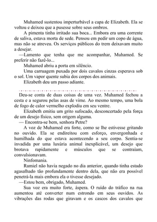 Muhamed sustentou imperturbável a capa de Elizabeth. Ela se
voltou e deixou que a pusesse sobre seus ombros.
A pimenta tinha irritado sua boca... Embora era uma corrente
de saliva, estava morta de sede. Pensou em pedir um copo de água,
mas não se atreveu. Os serviços públicos do trem deixavam muito
a desejar.
—Lamento que tenha que me acompanhar, Muhamed. Se
preferir não fazê-lo...
Muhamed abriu a porta em silêncio.
Uma carruagem puxada por dois cavalos cinzas esperava sob
o sol. Um vapor quente subia dos corpos dos animais.
Elizabeth deu um passo adiante.
Deu-se conta de duas coisas de uma vez. Muhamed fechou a
cesta e a segurou pelas asas de vime. Ao mesmo tempo, uma bola
de fogo de calor vermelho explodiu em seu ventre.
Elizabeth emitiu um grito sufocado, desconcertado pela força
de um desejo físico, sem origem alguma.
— Encontra-se bem, senhora Petre?
A voz de Muhamed era forte, como se lhe estivesse gritando
no ouvido. Ela se endireitou com esforço, envergonhada e
humilhada do que estava acontecendo a seu corpo. Sentia-se
invadida por uma luxúria animal inexplicável, um desejo que
brotava rapidamente e músculos que se contraíam,
convulsionavam.
Ninfomania.
Ramiel não havia negado no dia anterior, quando tinha estado
agasalhado tão profundamente dentro dela, que não era possível
penetrá-la mais embora ela o tivesse desejado.
—Estou bem, obrigado, Muhamed.
Sua voz era muito forte, áspera. O ruído do tráfico na rua
aumentou até converter num estrondo em seus ouvidos. As
vibrações das rodas que giravam e os cascos dos cavalos que
 