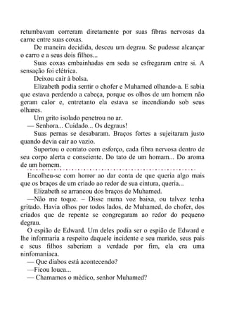 retumbavam correram diretamente por suas fibras nervosas da
carne entre suas coxas.
De maneira decidida, desceu um degrau. Se pudesse alcançar
o carro e a seus dois filhos...
Suas coxas embainhadas em seda se esfregaram entre si. A
sensação foi elétrica.
Deixou cair à bolsa.
Elizabeth podia sentir o chofer e Muhamed olhando-a. E sabia
que estava perdendo a cabeça, porque os olhos de um homem não
geram calor e, entretanto ela estava se incendiando sob seus
olhares.
Um grito isolado penetrou no ar.
— Senhora... Cuidado... Os degraus!
Suas pernas se desabaram. Braços fortes a sujeitaram justo
quando devia cair ao vazio.
Suportou o contato com esforço, cada fibra nervosa dentro de
seu corpo alerta e consciente. Do tato de um homam... Do aroma
de um homem.
Encolheu-se com horror ao dar conta de que queria algo mais
que os braços de um criado ao redor de sua cintura, queria...
Elizabeth se arrancou dos braços de Muhamed.
—Não me toque. – Disse numa voz baixa, ou talvez tenha
gritado. Havia olhos por todos lados, de Muhamed, do chofer, dos
criados que de repente se congregaram ao redor do pequeno
degrau.
O espião de Edward. Um deles podia ser o espião de Edward e
lhe informaria a respeito daquele incidente e seu marido, seus pais
e seus filhos saberiam a verdade por fim, ela era uma
ninfomaníaca.
— Que diabos está acontecendo?
—Ficou louca...
— Chamamos o médico, senhor Muhamed?
 