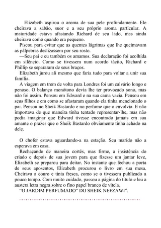 Elizabeth aspirou o aroma de sua pele profundamente. Ele
cheirava a sabão, suor e a seu próprio aroma particular. A
maturidade estava afastando Richard de seu lado, mas ainda
cheirava como quando era pequeno.
Piscou para evitar que as quentes lágrimas que lhe queimavam
as pálpebras deslizassem por seu rosto.
—Seu pai e eu também os amamos. Sua declaração foi acolhida
em silêncio. Como se tivessem num acordo tácito, Richard e
Phillip se separaram de seus braços.
Elizabeth jurou ali mesmo que faria tudo para voltar a unir sua
família.
A viagem em trem de volta para Londres foi um calvário longo e
penoso. O balanço monótono devia lhe ter provocado sono, mas
não foi assim. Pensou em Edward e na sua cama vazia. Pensou em
seus filhos e em como se afastaram quando ela tinha mencionado o
pai. Pensou no Sheik Bastardo e no perfume que o envolvia. E não
importava de que maneira tinha tentado representar-lhe, mas não
podia imaginar que Edward tivesse encontrado jamais em sua
amante o prazer que o Sheik Bastardo obviamente tinha achado na
dele.
O chofer estava aguardando-a na estação. Seu marido não a
esperava em casa.
Rechaçando de maneira cortês, mas firme, a insistência do
criado e depois de sua jovem para que fizesse um jantar leve,
Elizabeth se preparou para deitar. No instante que fechou a porta
de seus aposentos, Elizabeth procurou o livro em sua mesa.
Cheirava a couro e tinta fresca, como se o tivessem publicado a
pouco tempo. Com muito cuidado, passou a página do título e leu a
austera letra negra sobre o fino papel branco de vitela.
“O JARDIM PERFUMADO” DO SHEIK NEFZAWI”.
 