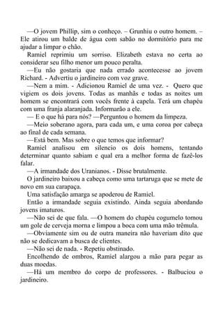 —O jovem Phillip, sim o conheço. – Grunhiu o outro homem. –
Ele atirou um balde de água com sabão no dormitório para me
ajudar a limpar o chão.
Ramiel reprimiu um sorriso. Elizabeth estava no certa ao
considerar seu filho menor um pouco peralta.
—Eu não gostaria que nada errado acontecesse ao jovem
Richard. - Advertiu o jardineiro com voz grave.
—Nem a mim. - Adicionou Ramiel de uma vez. - Quero que
vigiem os dois jovens. Todas as manhãs e todas as noites um
homem se encontrará com vocês frente à capela. Terá um chapéu
com uma franja alaranjada. Informarão a ele.
— E o que há para nós? —Perguntou o homem da limpeza.
—Meio soberano agora, para cada um, e uma coroa por cabeça
ao final de cada semana.
—Está bem. Mas sobre o que temos que informar?
Ramiel analisou em silencio os dois homens, tentando
determinar quanto sabiam e qual era a melhor forma de fazê-los
falar.
—A irmandade dos Uranianos. - Disse brutalmente.
O jardineiro baixou a cabeça como uma tartaruga que se mete de
novo em sua carapaça.
Uma satisfação amarga se apoderou de Ramiel.
Então a irmandade seguia existindo. Ainda seguia abordando
jovens imaturos.
—Não sei de que fala. —O homem do chapéu cogumelo tomou
um gole de cerveja morna e limpou a boca com uma mão trêmula.
—Obviamente sim ou de outra maneira não haveriam dito que
não se dedicavam a busca de clientes.
—Não sei de nada. - Repetiu obstinado.
Encolhendo de ombros, Ramiel alargou a mão para pegar as
duas moedas.
—Há um membro do corpo de professores. - Balbuciou o
jardineiro.
 