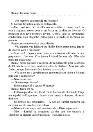 Ramiel fez uma pausa.
— Um membro do corpo de professores?
O homem levantou a cabeça lentamente.
—Um professor. Vi cavalheiros respeitáveis, como você, se
reunir algumas noites com o professor no jardim de inverno. O
professor lhes leva meninos jovens. Depois vejo os cavalheiros
conduzindo suas elegantes carruagens e levando os meninos em
passeio.
Ramiel sustentou o olhar do jardineiro.
— Viu alguma vez Richard ou Phillip Petre entrar nesse jardim
de inverno com o professor?
—Sim. —A resposta saiu como um estrondo reticente de sua
garganta—. Uma vez. Vi o jovem Richard faz um mês. Não veio
mais me ajudar após.
Ramiel tinha previsto a resposta do regulamento pela descrição
de Elizabeth da recente «enfermidade» de Richard. Mas isso não
fazia com que fosse mais fácil inteirar da verdade.
— Viu quem era o cavalheiro ao que o professor levou a Richard
para que o conhecesse?
—Não vi sua cara.
— Quem é o professor?
—Ensina grego. É o senhor Winthrop.
Ramiel ficou em pé.
—Então o que devemos lhe dizer ao homem do chapéu de franja
alaranjada? —Perguntou o homem da limpeza, desejoso de mais
dinheiro.
—Os nomes dos cavalheiros. —A voz de Ramiel produziu um
estremecimento nos dois indivíduos.
—Não está bem o que está acontecendo. - Disse o jardineiro.
—Não. —Ramiel se perguntou da dor que isto causaria a
Elizabeth se alguma vez se inteirava. - Não, não o está.
 