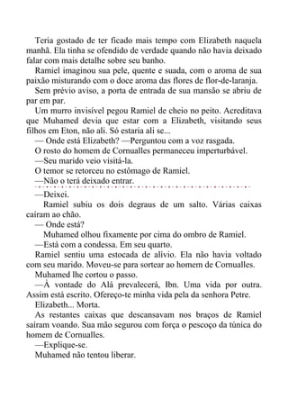 Teria gostado de ter ficado mais tempo com Elizabeth naquela
manhã. Ela tinha se ofendido de verdade quando não havia deixado
falar com mais detalhe sobre seu banho.
Ramiel imaginou sua pele, quente e suada, com o aroma de sua
paixão misturando com o doce aroma das flores de flor-de-laranja.
Sem prévio aviso, a porta de entrada de sua mansão se abriu de
par em par.
Um murro invisível pegou Ramiel de cheio no peito. Acreditava
que Muhamed devia que estar com a Elizabeth, visitando seus
filhos em Eton, não ali. Só estaria ali se...
— Onde está Elizabeth? —Perguntou com a voz rasgada.
O rosto do homem de Cornualles permaneceu imperturbável.
—Seu marido veio visitá-la.
O temor se retorceu no estômago de Ramiel.
—Não o terá deixado entrar.
—Deixei.
Ramiel subiu os dois degraus de um salto. Várias caixas
caíram ao chão.
— Onde está?
Muhamed olhou fixamente por cima do ombro de Ramiel.
—Está com a condessa. Em seu quarto.
Ramiel sentiu uma estocada de alívio. Ela não havia voltado
com seu marido. Moveu-se para sortear ao homem de Cornualles.
Muhamed lhe cortou o passo.
—À vontade do Alá prevalecerá, Ibn. Uma vida por outra.
Assim está escrito. Ofereço-te minha vida pela da senhora Petre.
Elizabeth... Morta.
As restantes caixas que descansavam nos braços de Ramiel
saíram voando. Sua mão segurou com força o pescoço da túnica do
homem de Cornualles.
—Explique-se.
Muhamed não tentou liberar.
 