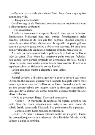 —Pus em risco a vida da senhora Petre. Pode fazer o que quiser
com minha vida.
— Do que está falando?
Os olhos negros de Muhamed se encontraram impertérritos com
o olhar turquesa de Ramiel.
—Foi envenenada.
A palavra envenenada atropelou Ramiel como ondas de horror.
Empurrando Muhamed para trás, correu freneticamente pelas
escadas, subindo-as de três em três degraus. Quando chegou a
porta de seu dormitório, abriu-a com brisquidão. A porta golpeou
contra a parede e quase voltou a fechar em sua cara. Só uma bota,
com a velocidade de um raio se meteu na entrada, para evitá-lo.
A condessa tinha aproximado a poltrona de veludo vermelho ao
lado da cama. Uma tênue luz penetrava pelas cortinas fechadas.
Seu cabelo loiro parecia prateado no crepúsculo artificial. Com o
ruído da porta, suas costas endireitaram bruscamente. O alívio se
espalhou sobre sua fisionomia ao ver Ramiel.
Levou uma mão magra e elegante a seus lábios:
—Shhh.
Ramiel devorou a distância que havia entre a porta e sua cama.
O coração lhe acelerou quando viu Elizabeth. Sua pele estava mais
branca que o travesseiro. Brilhos vermelhos e dourados cintilavam
em seu escuro cabelo cor mogno, como se tivessem consumido a
vida que devia animar seu corpo. Sombras escuras bordeavan seus
olhos fechados.
—Não se preocupe, Ibnee. Ela estará bem agora.
— Como? —O murmúrio de resposta foi áspero, arranhou seu
peito. Sem dar conta, estendeu uma mão, alisou uma mecha de
cabelo úmido da testa de Elizabeth. Sua pele estava fria e pastosa.
—Vamos a outro lugar para não incomodá-la.
—Não. —A fúria e o temor lutavam dentro de seu peito. Tinha-
lhe prometido que estaria a salvo com ele e lhe tinha falhado. - Não
voltarei a deixá-la sozinha.
 