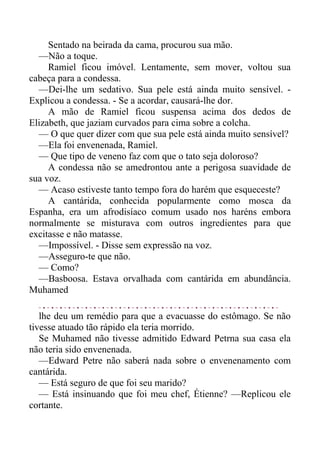 Sentado na beirada da cama, procurou sua mão.
—Não a toque.
Ramiel ficou imóvel. Lentamente, sem mover, voltou sua
cabeça para a condessa.
—Dei-lhe um sedativo. Sua pele está ainda muito sensível. -
Explicou a condessa. - Se a acordar, causará-lhe dor.
A mão de Ramiel ficou suspensa acima dos dedos de
Elizabeth, que jaziam curvados para cima sobre a colcha.
— O que quer dizer com que sua pele está ainda muito sensível?
—Ela foi envenenada, Ramiel.
— Que tipo de veneno faz com que o tato seja doloroso?
A condessa não se amedrontou ante a perigosa suavidade de
sua voz.
— Acaso estiveste tanto tempo fora do harém que esqueceste?
A cantárida, conhecida popularmente como mosca da
Espanha, era um afrodisíaco comum usado nos haréns embora
normalmente se misturava com outros ingredientes para que
excitasse e não matasse.
—Impossível. - Disse sem expressão na voz.
—Asseguro-te que não.
— Como?
—Basboosa. Estava orvalhada com cantárida em abundância.
Muhamed
lhe deu um remédio para que a evacuasse do estômago. Se não
tivesse atuado tão rápido ela teria morrido.
Se Muhamed não tivesse admitido Edward Petrna sua casa ela
não teria sido envenenada.
—Edward Petre não saberá nada sobre o envenenamento com
cantárida.
— Está seguro de que foi seu marido?
— Está insinuando que foi meu chef, Étienne? —Replicou ele
cortante.
 