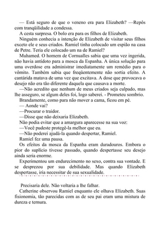 — Está seguro de que o veneno era para Elizabeth? —Repôs
com tranqüilidade a condessa.
A cesta surpresa. O bolo era para os filhos de Elizabeth.
Ninguém conhecia a intenção de Elizabeth de visitar seus filhos
exceto ele e seus criados. Ramiel tinha colocado um espião na casa
de Petre. Teria ele colocado um na de Ramiel?
Muhamed. O homem de Cornualles sabia que uma vez ingerida,
não havia antídoto para a mosca da Espanha. A única solução para
uma overdose era administrar imediatamente um remédio para o
vômito. Também sabia que freqüentemente não sortia efeito. A
cantárida matava de uma vez que excitava. A dose que provocava o
desejo não era tão diferente daquela que causava a morte.
—Não acredito que nenhum de meus criados seja culpado, mas
lhe asseguro, se algum deles foi, logo saberei. - Prometeu sombrio.
Brandamente, como para não mover a cama, ficou em pé.
— Aonde vai?
—Procurar o traidor.
—Disse que não deixaria Elizabeth.
Não podia evitar que a amargura aparecesse na sua voz:
—Você pudeste protegê-la melhor que eu.
—Não poderei ajudá-la quando despertar, Ramiel.
Ramiel fez uma pausa.
Os efeitos da mosca da Espanha eram duradouros. Embora o
pior do suplício tivesse passado, quando despertasse seu desejo
ainda seria enorme.
Experimentou um endurecimento no sexo, contra sua vontade. E
se desprezou por sua debilidade. Mas quando Elizabeth
despertasse, iria necessitar de sua sexualidade.
Precisaria dele. Não voltaria a lhe falhar.
Catherine observou Ramiel enquanto ele olhava Elizabeth. Suas
fisionomia, tão parecidas com as de seu pai eram uma mistura de
dureza e ternura.
 