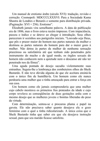 Um manual de erotismo árabe (século XVI): tradução, revisão e
correção. Cosmopoli: MDCCCLXXXVI: Para a Sociedade Kama
Shastra de Londres e Benarés e somente para distribuição privada.
(Paginação: XVI + 256). Erotismo”.
Elizabeth jamais vira semelhante palavra. A data de publicação
era de 1886, mas o livro estava recém impresso. Com impaciência,
passou o índice e se deteve ao chegar à introdução. Seus olhos
pareceram ir sozinhos aos parágrafos iniciais. “Louvado seja Deus,
que pôs o prazer maior do homem nas partes naturais da mulher e
destinou as partes naturais do homem para dar o maior gozo à
mulher. Não dotou às partes da mulher de nenhuma sensação
prazeirosa ou satisfatória até que tenham sido penetrados pelo
instrumento do macho e de igual modo, os órgãos sexuais do
homem não conhecem nem a quietude nem o descanso até não ter
penetrado nos da fêmea”.
Uma aguda pontada de desejo sacudiu violentamente suas
entranhas. Seguiu-lhe a lembrança dos zombeteiros olhos do Sheik
Bastardo. E não teve dúvida alguma de que ele aceitara ensiná-la
com o único fim de humilhá-la. Um homem como ele nunca
perdoaria uma mulher que o tinha ameaçado para entrar a força em
sua casa.
Um homem como ele jamais compreenderia que uma mulher
cujo cabelo mostrava os primeiros fios prateados da idade e cujo
corpo revelava as conseqüências de duas gestações ardia com o
mesmo desejo que as mulheres jovens e bonitas liberadas do peso
da virtude.
Com determinação, sentou-se e procurou pluma e papel na
gaveta. Ele não precisava saber quanto desejava ela o gozo
feminino com o qual a tinha ridicularizado. A única coisa que o
Sheik Bastardo tinha que saber era que ela desejava instrução
sexual, para que seu marido ficasse satisfeito.
 