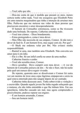 —Você sabe que não.
—Dou-me conta de que à medida que passam os anos, menos
certeza tenho sobre nada. Você me assegurou que Elizabeth Petre
era uma rameira maquinadora que tinha a intenção de arruinar meu
filho. Pediu-me que me metesse nas vidas de duas pessoas que
precisavam encontrar o amor desesperadamente.
O homem de Cornualles estremeceu, como se lhe tivessem
dado uma bofetada. De repente, Catherine entendeu tudo.
—Você tem ciúmes. - Disse brandamente.
—Estou protegendo-o, como é meu dever.
—Meu filho não necessita de seu amparo, Connor. Já não tem o
dever de fazê-lo. É um homem livre, mas segue com ele. Por que?
—O Sheik me ordenou velar por Ibn. Não evitarei minha
responsabilidade.
—Ramiel te ama, mas também ama Elizabeth. Não converta seu
amor para ti em ódio.
—Ele é o Ibn. Só um infiel confia no amor de uma mulher.
Catherine franziu o cenho
—Você não acredita nisso, Connor.
—Devo acreditar. Devo cumprir com meu dever. —A voz do
homem de Cornualles pulsava de dor. - Se não o fizer, não há razão
pela qual um eunuco deva seguir vivendo.
De repente, quarenta anos se dissolveram e Connor foi outra
vez um menino de treze anos cujas lágrimas empapavam a areia na
qual estava enterrado para não sangrar depois de ser castrado.
Catherine tinha dezessete anos. Tinha sobrevivido a violação e
a escravidão. Quando aquele jovem lhe tinha rogado soluçando que
o matasse, ela não tinha entendido o que lhe tinham feito. Em sua
ignorância, tinha-lhe causado um mal, mas agora compreendia e
possivelmente, pudesse reparar seu engano.
—É um homem arrumado, Connor.
—Sou um homem inútil.
 