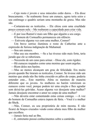 —Cujo rosto é jovem e seus músculos estão duros. – Ela disse
bruscamente. - Se realmente fosse um eunuco, agora teria seios e
seu estômago e quadris seriam uma montanha de graxa. Mas não
são.
—Cortaram-me os testículos. – Ele chiou com uma crueldade
pouco comum nele. - Me roubaram a capacidade para criar vida.
—E por isso Ramiel é mais um filho que alguém a seu cargo.
O homem de Cornualles permaneceu em silêncio.
— Estiveste alguma vez com uma mulher, Connor?
Um breve sorriso iluminou o rosto de Catherine ante a
expressão de furiosa indignação de Muhamed.
—Sou um eunuco.
—Mas usa seu membro. —Se a luz tivesse sido mais forte, teria
jurado que ele se ruborizara.
—Necessito de um cano para urinar. - Disse ele, com rigidez.
—Há eunucos raspados como uma menina que usam argolas.
—Riem deles nos haréns.
—Mas ao menos alcançam um grau de felicidade. Era muito
jovem quando lhe tiraram os testículos, Connor. Se tivesse sido um
menino que ainda não lhe tinha crescido os pêlos do corpo, poderia
entender este... Este martírio. Afeta os meninos de maneira
diferente que os jovens. As mulheres no harém valorizam os
eunucos como você, porque podem ter uma ereção e lhes agradar
sem deixá-las grávidas. Acaso alguma vez desejaste uma mulher?
Jamais desejaste encontrar o amor no corpo de uma mulher?
—Não deveria estar comentando estas coisas comigo. —A voz
do homem de Cornualles estava áspera de fúria. - Você é a mulher
do Sheik.
—Não, Connor, eu sou proprietária de mim mesma. E não
ficarei de braços cruzados vendo como afasta meu filho da mulher
que escolheu.
—Jamais faria mal ao Ibn.
—E, entretanto possui conhecimentos sobre a cantárida.
 