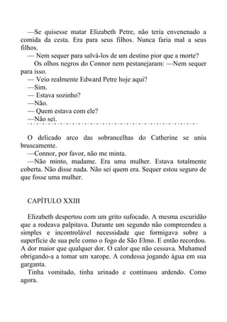 —Se quisesse matar Elizabeth Petre, não teria envenenado a
comida da cesta. Era para seus filhos. Nunca faria mal a seus
filhos.
— Nem sequer para salvá-los de um destino pior que a morte?
Os olhos negros do Connor nem pestanejaram: —Nem sequer
para isso.
— Veio realmente Edward Petre hoje aqui?
—Sim.
— Estava sozinho?
—Não.
— Quem estava com ele?
—Não sei.
O delicado arco das sobrancelhas do Catherine se uniu
bruscamente.
—Connor, por favor, não me minta.
—Não minto, madame. Era uma mulher. Estava totalmente
coberta. Não disse nada. Não sei quem era. Sequer estou seguro de
que fosse uma mulher.
CAPÍTULO XXIII
Elizabeth despertou com um grito sufocado. A mesma escuridão
que a rodeava palpitava. Durante um segundo não compreendeu a
simples e incontrolável necessidade que formigava sobre a
superfície de sua pele como o fogo de São Elmo. E então recordou.
A dor maior que qualquer dor. O calor que não cessava. Muhamed
obrigando-a a tomar um xarope. A condessa jogando água em sua
garganta.
Tinha vomitado, tinha urinado e continuou ardendo. Como
agora.
 
