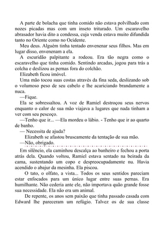 A parte de bolacha que tinha comido não estava polvilhado com
nozes picadas mas com um inseto triturado. Um escaravelho
abrasador havia dito a condessa, cuja venda estava muito difundida
tanto no Oriente como no Ocidente.
Meu deus. Alguém tinha tentado envenenar seus filhos. Mas em
lugar disso, envenenam a ela.
A escuridão palpitante a rodeou. Era tão negra como o
escaravelho que tinha comido. Sentindo arcadas, jogou para trás a
colcha e deslizou as pernas fora do colchão.
Elizabeth ficou imóvel.
Uma mão tocou suas costas através da fina seda, deslizando sob
o volumoso peso de seu cabelo e lhe acariciando brandamente a
nuca.
—Fique.
Ela se sobressaltou. A voz de Ramiel destroçou seus nervos
enquanto o calor de sua mão viajava a lugares que nada tinham a
ver com seu pescoço.
—Tenho que ir... —Ela mordeu o lábio. - Tenho que ir ao quarto
de banho.
— Necessita de ajuda?
Elizabeth se afastou bruscamente da tentação de sua mão.
—Não, obrigado.
Em silêncio, ela caminhou descalça ao banheiro e fechou a porta
atrás dela. Quando voltou, Ramiel estava sentado na beirada da
cama, sustentando um copo e despreocupadamente nu. Havia
acendido o abajur da mesinha. Ela piscou.
O tato, o olfato, a vista... Todos os seus sentidos pareciam
estar enfocados para um único lugar entre suas pernas. Era
humilhante. Não cederia ante ele, não importava quão grande fosse
sua necessidade. Ela não era um animal.
De repente, os anos sem paixão que tinha passado casada com
Edward lhe pareceram um refúgio. Talvez os de sua classe
 