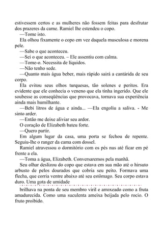 estivessem certos e as mulheres não fossem feitas para desfrutar
dos prazeres da carne. Ramiel lhe estendeu o copo.
—Tome isto.
Ela olhou fixamente o copo em vez daquela musculosa e morena
pele.
—Sabe o que aconteceu.
—Sei o que aconteceu. – Ele assentiu com calma.
—Tome-o. Necessita de líquidos.
—Não tenho sede.
—Quanto mais água beber, mais rápido sairá a cantárida de seu
corpo.
Ela evitou seus olhos turquesas, tão solenes e peritos. Era
evidente que ele conhecia o veneno que ela tinha ingerido. Que ele
soubesse as conseqüências que provocava, tornava sua experiência
ainda mais humilhante.
—Bebi litros de água e ainda... —Ela engoliu a saliva. - Me
sinto arder.
—Então me deixe aliviar seu ardor.
O coração de Elizabeth bateu forte.
—Quero partir.
Em algum lugar da casa, uma porta se fechou de repente.
Seguiu-lhe o ranger da cama com dossel.
Ramiel atravessou o dormitório com os pés nus até ficar em pé
frente a ela.
—Toma a água, Elizabeth. Conversaremos pela manhã.
Seu olhar deslizou do copo que estava em sua mão até o hirsuto
arbusto de pelos dourados que cobria seu peito. Formava uma
flecha, que corria ventre abaixo até seu estômago. Seu corpo estava
duro. Uma gota de umidade
brilhava na ponta de seu membro viril e arroxeado como a fruta
amadurecida. Como uma suculenta ameixa beijada pelo rocio. O
fruto proibido.
 