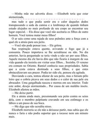 —Minha mãe me advertiu disso. —Elizabeth teria que estar
atemorizada,
mas tudo o que podia sentir era o calor daqueles dedos
transpassando a seda da camisa e a lembrança de quando tinham
estado alojados no mais profundo de seu corpo ao encontrar seu
lugar especial. – Ela disse que você não aceitaria os filhos de outro
homem. Você tentou matar meus filhos!
O ar saiu como uma rajada de seus pulmões ante a força com a
qual ele a atraiu para seu peito.
—Você não pode pensar isso. – Ele gritou.
Sua respiração estava quente, avivando o fogo que já a
consumia. Pouco importava se lhe acreditasse ou não. No dia
anterior, havia perguntado se teria vindo a não ser por seus filhos.
Aquele mesmo dia ele havia dito que não ficaria à margem de sua
vida quando ela insistiu em visitar seus filhos... Sozinha. O veneno
era comum no Oriente. Ramiel conhecia suas propriedades. Sabia
que a cesta estava destinada a seus filhos, e que estes
obstaculizavam seu prazer. Podia ter sido ele, pensou ela agitada.
Desviando a cara, tentou afastar de seu peito, mas o hirsuto pêlo
loiro que o cobria picava em seus dedos e o calor de sua pele era
abrasador. Uma gargalhada nasceu e morreu em seu interior. Todo
este ardor, desejo atormentado... Por causa de um maldito inseto.
Elizabeth afastou as mãos.
—Me deixe partir.
Ele a atraiu ainda mais, pressionando seu peito contra os seios
dela, com o membro palpitante cravando em seu estômago e os
lábios a um passo de sua boca.
—Me diga que não acredita nisso.
Elizabeth morreria se ele não a deixasse partir, mas sabia que ele
nunca o faria e não podia suportar que a tocasse nem um minuto
mais.
 