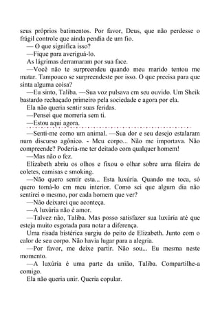 seus próprios batimentos. Por favor, Deus, que não perdesse o
frágil controle que ainda pendia de um fio.
— O que significa isso?
—Fique para averiguá-lo.
As lágrimas derramaram por sua face.
—Você não te surpreendeu quando meu marido tentou me
matar. Tampouco se surpreendeste por isso. O que precisa para que
sinta alguma coisa?
—Eu sinto, Taliba. —Sua voz pulsava em seu ouvido. Um Sheik
bastardo rechaçado primeiro pela sociedade e agora por ela.
Ela não queria sentir suas feridas.
—Pensei que morreria sem ti.
—Estou aqui agora.
—Senti-me como um animal. —Sua dor e seu desejo estalaram
num discurso agônico. - Meu corpo... Não me importava. Não
compreende? Poderia-me ter deitado com qualquer homem!
—Mas não o fez.
Elizabeth abriu os olhos e fixou o olhar sobre uma fileira de
coletes, camisas e smoking.
—Não quero sentir esta... Esta luxúria. Quando me toca, só
quero tomá-lo em meu interior. Como sei que algum dia não
sentirei o mesmo, por cada homem que ver?
—Não deixarei que aconteça.
—A luxúria não é amor.
—Talvez não, Taliba. Mas posso satisfazer sua luxúria até que
esteja muito esgotada para notar a diferença.
Uma risada histérica surgiu do peito de Elizabeth. Junto com o
calor de seu corpo. Não havia lugar para a alegria.
—Por favor, me deixe partir. Não sou... Eu mesma neste
momento.
—A luxúria é uma parte da união, Taliba. Compartilhe-a
comigo.
Ela não queria unir. Queria copular.
 