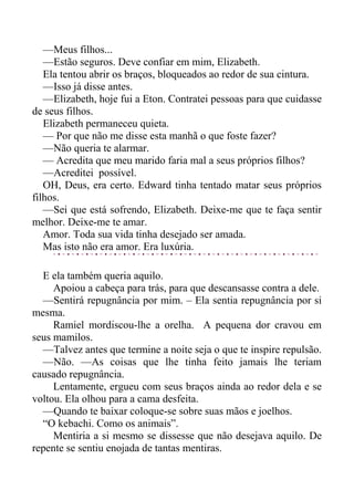 —Meus filhos...
—Estão seguros. Deve confiar em mim, Elizabeth.
Ela tentou abrir os braços, bloqueados ao redor de sua cintura.
—Isso já disse antes.
—Elizabeth, hoje fui a Eton. Contratei pessoas para que cuidasse
de seus filhos.
Elizabeth permaneceu quieta.
— Por que não me disse esta manhã o que foste fazer?
—Não queria te alarmar.
— Acredita que meu marido faria mal a seus próprios filhos?
—Acreditei possível.
OH, Deus, era certo. Edward tinha tentado matar seus próprios
filhos.
—Sei que está sofrendo, Elizabeth. Deixe-me que te faça sentir
melhor. Deixe-me te amar.
Amor. Toda sua vida tinha desejado ser amada.
Mas isto não era amor. Era luxúria.
E ela também queria aquilo.
Apoiou a cabeça para trás, para que descansasse contra a dele.
—Sentirá repugnância por mim. – Ela sentia repugnância por si
mesma.
Ramiel mordiscou-lhe a orelha. A pequena dor cravou em
seus mamilos.
—Talvez antes que termine a noite seja o que te inspire repulsão.
—Não. —As coisas que lhe tinha feito jamais lhe teriam
causado repugnância.
Lentamente, ergueu com seus braços ainda ao redor dela e se
voltou. Ela olhou para a cama desfeita.
—Quando te baixar coloque-se sobre suas mãos e joelhos.
“O kebachi. Como os animais”.
Mentiria a si mesmo se dissesse que não desejava aquilo. De
repente se sentiu enojada de tantas mentiras.
 