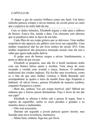 CAPÍTULO III
O abajur a gás do exterior brilhava como um farol. Um baixo
relincho pareceu romper a névoa matinal, do cavalo preso ao carro
que a esperava no outro lado da rua.
Com os dedos trêmulos, Elizabeth ergueu a mão para a aldrava
de bronze. Estava fria, úmida e dura. Um elemento sem adornos
que se pendurava entre as faces de um leão.
Cada fibra de seu corpo gritava que se detivesse. Uma mulher
respeitável não aparecia em público sem levar um espartilho. Uma
mulher respeitável não lia um livro erótico do século XVI. Uma
mulher respeitável não procurava instrução sexual, mas ela sim e
sabia que agora nada podia detê-la.
O golpe seco do bronze rasgou a névoa. Imediatamente, a
porta se abriu de par em par.
Elizabeth se preparou, mas não foi o hostil mordomo árabe
com sua branca túnica quem a recebeu. Uma moça de rosto
recatado e vestida com avental e touca, brancos. O uniforme
tradicional dos criados ingleses. Ela fez-lhe uma reverência, como
se o fato de que uma mulher visitasse o Sheik Bastardo sem
acompanhante às quatro e meia da manhã fosse algo freqüente e
habitual. «E talvez fosse», pensou Elizabeth de maneira sombria,
enquanto franqueava a porta.
—Bom dia, senhora. Faz um tempo horrível, não? Milord me
ordenou que a fizesse passar diretamente. Faça o favor de me dar
sua capa?
Elizabeth se aferrou à bolsa sob a grossa lã negra. Sem o
suporte do espartilho, sentia os seios pesados e grandes e os
mamilos duros e maltratados.
—Não será necessário.
Durante um segundo a jovem pareceu querer insistir, mas
fazendo uma nova reverência, murmurou:
—Muito bem, senhora. Siga-me, por favor.
 