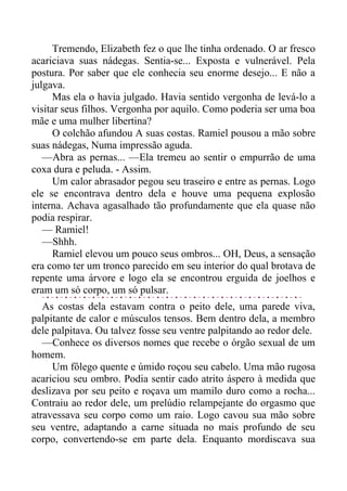 Tremendo, Elizabeth fez o que lhe tinha ordenado. O ar fresco
acariciava suas nádegas. Sentia-se... Exposta e vulnerável. Pela
postura. Por saber que ele conhecia seu enorme desejo... E não a
julgava.
Mas ela o havia julgado. Havia sentido vergonha de levá-lo a
visitar seus filhos. Vergonha por aquilo. Como poderia ser uma boa
mãe e uma mulher libertina?
O colchão afundou A suas costas. Ramiel pousou a mão sobre
suas nádegas, Numa impressão aguda.
—Abra as pernas... —Ela tremeu ao sentir o empurrão de uma
coxa dura e peluda. - Assim.
Um calor abrasador pegou seu traseiro e entre as pernas. Logo
ele se encontrava dentro dela e houve uma pequena explosão
interna. Achava agasalhado tão profundamente que ela quase não
podia respirar.
— Ramiel!
—Shhh.
Ramiel elevou um pouco seus ombros... OH, Deus, a sensação
era como ter um tronco parecido em seu interior do qual brotava de
repente uma árvore e logo ela se encontrou erguida de joelhos e
eram um só corpo, um só pulsar.
As costas dela estavam contra o peito dele, uma parede viva,
palpitante de calor e músculos tensos. Bem dentro dela, a membro
dele palpitava. Ou talvez fosse seu ventre palpitando ao redor dele.
—Conhece os diversos nomes que recebe o órgão sexual de um
homem.
Um fôlego quente e úmido roçou seu cabelo. Uma mão rugosa
acariciou seu ombro. Podia sentir cado atrito áspero à medida que
deslizava por seu peito e roçava um mamilo duro como a rocha...
Contraiu ao redor dele, um prelúdio relampejante do orgasmo que
atravessava seu corpo como um raio. Logo cavou sua mão sobre
seu ventre, adaptando a carne situada no mais profundo de seu
corpo, convertendo-se em parte dela. Enquanto mordiscava sua
 