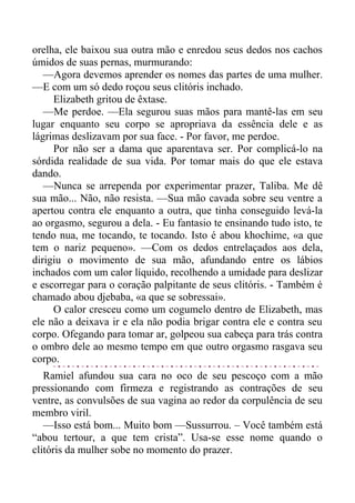 orelha, ele baixou sua outra mão e enredou seus dedos nos cachos
úmidos de suas pernas, murmurando:
—Agora devemos aprender os nomes das partes de uma mulher.
—E com um só dedo roçou seus clitóris inchado.
Elizabeth gritou de êxtase.
—Me perdoe. —Ela segurou suas mãos para mantê-las em seu
lugar enquanto seu corpo se apropriava da essência dele e as
lágrimas deslizavam por sua face. - Por favor, me perdoe.
Por não ser a dama que aparentava ser. Por complicá-lo na
sórdida realidade de sua vida. Por tomar mais do que ele estava
dando.
—Nunca se arrependa por experimentar prazer, Taliba. Me dê
sua mão... Não, não resista. —Sua mão cavada sobre seu ventre a
apertou contra ele enquanto a outra, que tinha conseguido levá-la
ao orgasmo, segurou a dela. - Eu fantasio te ensinando tudo isto, te
tendo nua, me tocando, te tocando. Isto é abou khochime, «a que
tem o nariz pequeno». —Com os dedos entrelaçados aos dela,
dirigiu o movimento de sua mão, afundando entre os lábios
inchados com um calor líquido, recolhendo a umidade para deslizar
e escorregar para o coração palpitante de seus clitóris. - Também é
chamado abou djebaba, «a que se sobressai».
O calor cresceu como um cogumelo dentro de Elizabeth, mas
ele não a deixava ir e ela não podia brigar contra ele e contra seu
corpo. Ofegando para tomar ar, golpeou sua cabeça para trás contra
o ombro dele ao mesmo tempo em que outro orgasmo rasgava seu
corpo.
Ramiel afundou sua cara no oco de seu pescoço com a mão
pressionando com firmeza e registrando as contrações de seu
ventre, as convulsões de sua vagina ao redor da corpulência de seu
membro viril.
—Isso está bom... Muito bom —Sussurrou. – Você também está
“abou tertour, a que tem crista”. Usa-se esse nome quando o
clitóris da mulher sobe no momento do prazer.
 
