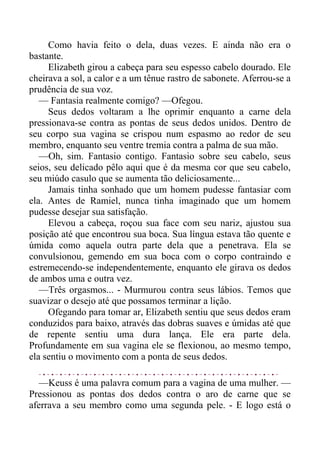 Como havia feito o dela, duas vezes. E ainda não era o
bastante.
Elizabeth girou a cabeça para seu espesso cabelo dourado. Ele
cheirava a sol, a calor e a um tênue rastro de sabonete. Aferrou-se a
prudência de sua voz.
— Fantasia realmente comigo? —Ofegou.
Seus dedos voltaram a lhe oprimir enquanto a carne dela
pressionava-se contra as pontas de seus dedos unidos. Dentro de
seu corpo sua vagina se crispou num espasmo ao redor de seu
membro, enquanto seu ventre tremia contra a palma de sua mão.
—Oh, sim. Fantasio contigo. Fantasio sobre seu cabelo, seus
seios, seu delicado pêlo aqui que é da mesma cor que seu cabelo,
seu miúdo casulo que se aumenta tão deliciosamente...
Jamais tinha sonhado que um homem pudesse fantasiar com
ela. Antes de Ramiel, nunca tinha imaginado que um homem
pudesse desejar sua satisfação.
Elevou a cabeça, roçou sua face com seu nariz, ajustou sua
posição até que encontrou sua boca. Sua língua estava tão quente e
úmida como aquela outra parte dela que a penetrava. Ela se
convulsionou, gemendo em sua boca com o corpo contraindo e
estremecendo-se independentemente, enquanto ele girava os dedos
de ambos uma e outra vez.
—Três orgasmos... - Murmurou contra seus lábios. Temos que
suavizar o desejo até que possamos terminar a lição.
Ofegando para tomar ar, Elizabeth sentiu que seus dedos eram
conduzidos para baixo, através das dobras suaves e úmidas até que
de repente sentiu uma dura lança. Ele era parte dela.
Profundamente em sua vagina ele se flexionou, ao mesmo tempo,
ela sentiu o movimento com a ponta de seus dedos.
—Keuss é uma palavra comum para a vagina de uma mulher. —
Pressionou as pontas dos dedos contra o aro de carne que se
aferrava a seu membro como uma segunda pele. - E logo está o
 