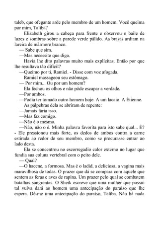 taleb, que ofegante arde pelo membro de um homem. Você queima
por mim, Taliba?
Elizabeth girou a cabeça para frente e observou o baile de
luzes e sombras sobre a parede verde pálido. As brasas ardiam na
lareira de mármore branco.
— Sabe que sim.
—Mas necessito que diga.
Havia lhe dito palavras muito mais explícitas. Então por que
lhe resultava tão difícil?
—Queimo por ti, Ramiel. - Disse com voz afogada.
Ramiel massageou seu estômago.
— Por mim... Ou por um homem?
Ela fechou os olhos e não pôde escapar a verdade.
—Por ambos.
—Podia ter tomado outro homem hoje. A um lacaio. A Étienne.
As pálpebras dela se abriram de repente:
—Jamais faria isso.
—Mas faz comigo.
—Não é o mesmo.
—Não, não o é. Minha palavra favorita para isto sabe qual... É?
- Ele pressionou mais forte, os dedos de ambos contra a carne
estirada ao redor de seu membro, como se procurasse entrar ao
lado desta.
Ela se concentrou no escorregadio calor externo no lugar que
fundia sua coluna vertebral com o peito dele.
— Qual?
—O hacene, a formosa. Mas é o ladid, a deliciosa, a vagina mais
maravilhosa de todas. O prazer que dá se compara com aquele que
sentem as feras e aves de rapina. Um prazer pelo qual se combatem
batalhas sangrentas. O Sheik escreve que uma mulher que possui
tal vulva dará ao homem uma antecipação do paraíso que lhe
espera. Dê-me uma antecipação do paraíso, Taliba. Não há nada
 