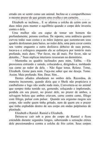 errado em se sentir como um animal. Incline-se e compartilhemos
o mesmo prazer de que gozam uma ovelha e um carneiro.
Elizabeth se inclinou... E se aferrou a colcha de cetim com as
duas mãos para manter o equilíbrio quando o corpo dele investiu
contra o dela.
Uma mulher não era capaz de tomar um homem tão
profundamente, pensou confusa. De repente, uma ardência quente
curvou todas suas costas e as mãos ásperas que sustentavam seus
quadris deslizaram para baixo, ao redor dela, uma para cavar contra
seu ventre enquanto a outra deslizava debaixo de suas pernas,
tocava-a e esfregava enquanto ela se esforçava por tomá-lo mais
profundo, mais duro. “Por favor, me dê mais. Por favor, não se
detenha...” Suas súplicas interiores ressoaram no dormitório.
—Mantenha os quadris inclinados para mim, Taliba. —Ele
pressionou entrando e saindo, colocando-a, dirigindo-a, moldando
sua carne ao redor da dela. - Não fique tensa. Relaxe. Tome,
Elizabeth. Geme para mim. Faça-me saber que me deseja. Tome.
Assim. Mais profundo. Sim. Deus. Sim...
Dentes afiados afundaram no ombro dela. Recordou, de
maneira incoerente, quando dizia que o Sheik não propiciava o
canibalismo e logo não soube nada mais. Convertera-se no animal
que sempre tinha temido ser, gemendo, soluçando e implorando,
perdida em seu prazer, no prazer dele, no prazer de ambos, a
selvagem beleza que ambos criavam, carne contra carne, fôlego
com fôlego, pulsar com pulsar. Quando seu orgasmo rasgou seu
corpo, não soube quem tinha gritado, nem de quem era o prazer
que tinha explodido dentro de seu corpo em ondas palpitantes de
plenitude.
Elizabeth e Ramiel. Ramiel e Elizabeth.
Deixou-se cair sob o peso do corpo de Ramiel e ficou
estendida durante segundos longos, saboreando a sensação etérea
dele pressionando-a contra a colcha de frio cetim. Seus corpos
 