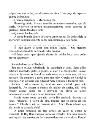 palpitavam em união, por dentro e por fora. Uma poça de esperma
quente os banhou.
—Quero champanhe. - Murmurou ela.
Ramiel grunhiu. Era um som tão puramente masculino que ela
sorriu. O sorriso se tornou instantaneamente numa corrente de
gratidão. Tinha-lhe dado tanto.
—Quero te banhar nele.
A carne branda dentro dela teve um espasmo Os dedos dele se
apertaram convulsivamente sobre seu estômago e seu púbis.
—E logo quero te secar com minha língua. - Seu membro
enterrado dentro dela deixou de estar brando.
—E logo quero que ejacule dentro de minha boca para poder
provar seu prazer.
Ramiel olhou para Elizabeth.
Seu rosto estava ruborizado de saciedade e sono. Seus cílios
estavam molhados pelas lágrimas, o suor e o champanhe. Suave,
reticente, levantou o lençol de seda sobre seus seios nus, até seu
pescoço. Ela suspirou e girou para sua mão. O peito de Ramiel se
contraiu. Não deixaria que Edward Petre voltasse a lhe fazer mal.
Rápida e silenciosamente, vestiu-a com cuidado para não
despertá-la. Ao apagar a chama do abajur de azeite, não pôde
resistir descer sobre ela e prová-la Ela abriu os lábios
inconscientemente. Com pesar, tornou-se atrás.
Havia outro nome que não havia lhe ensinado durante sua
lição. “eltsequil, a vulva de uma mulher que se cansa de seu
homem”. Elizabeth não se cansaria dele. Alá e Deus sabiam que
ele jamais se cansaria dela!
A noite nebulosa era fria depois do calor do corpo de
Elizabeth. O Big Ben ressoava sobre os telhados. Era uma hora da
madrugada. As sessões do Parlamento duravam até as duas. Ramiel
 