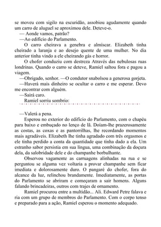 se moveu com sigilo na escuridão, assobiou agudamente quando
um carro de aluguel se aproximou dele. Deteve-o.
— Aonde vamos, patrão?
—Ao edifício do Parlamento.
O carro cheirava a genebra e almíscar. Elizabeth tinha
cheirado a laranja e ao desejo quente de uma mulher. No dia
anterior tinha vindo a ele cheirando gás e horror.
O chofer conduziu com destreza Através das nebulosas ruas
londrinas. Quando o carro se deteve, Ramiel saltou fora e pagou a
viagem.
—Obrigado, senhor. —O condutor snabolsou a generosa gorjeta.
—Haverá mais dinheiro se ocultar o carro e me esperar. Devo
me encontrar com alguém.
—Sairá caro.
Ramiel sorriu sombrio:
—Valerá a pena.
Esperou no exterior do edifício do Parlamento, com o chapéu
para baixo e embuçado no lenço de lã. Doíam-lhe prazerosamente
as costas, as coxas e as pantorrilhas, lhe recordando momentos
mais agradáveis. Elizabeth lhe tinha agradado com três orgasmos e
ele tinha perdido a conta da quantidade que tinha dado a ela. Um
estranho sabor persistia em sua língua, uma combinação da doçura
dela, da salobridade dele e do champanhe borbulhante.
Observou vagamente as carruagens alinhadas na rua e se
perguntou se alguma vez voltaria a provar champanhe sem ficar
imediata e dolorosamente duro. O pangaré do chofer, fora do
alcance da luz, relinchou brandamente. Imediatamente, as portas
do Parlamento se abriram e começaram a sair homens. Alguns
falando brincadeiras, outros com trajes de ornamento.
Ramiel procurou entre a multidão... Ali. Edward Petre falava e
ria com um grupo de membros do Parlamento. Com o corpo tenso
e preparado para a ação, Ramiel esperou o momento adequado.
 