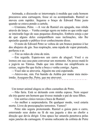 Animada, a discussão se interrompia à medida que cada homem
procurava uma carruagem, fosse só ou acompanhado. Ramiel se
moveu com rapidez. Segurou o braço de Edward Petre justo
quando se estava pondo a cartola.
—Uraniano, Petre. —A voz de Ramiel era apagada, mas nítida
através do lenço. - Venha comigo agora ou todos os que estão aqui
se inteirarão logo de suas pequenas distrações. Embora esteja a par
de que alguns deles compartilhem suas inclinações, não lhe
apoiarão quando o público tiver conhecimento disso.
O rosto de Edward Petre se voltou de um branco pastoso à luz
dos abajures de gás. Sua respiração, uma rajada de vapor prateado,
perfurou o ar.
—Tire as mãos de cima de mim.
—Em seguida. Espera-nos um carro de aluguel. Você e eu
iremos em sua casa para conversar um momento. Ou posso matá-lo
e jogá-lo no Tâmisa. Dado que isto último me simplificaria as
coisas, sugiro-lhe que feche a boca e venha comigo. Agora.
—Você não se atreveria. Alguém me está esperando.
—Atrevo-me, sim. Fui banido da Arábia por matar meu meio-
irmão. Asseguro-lhe, Petre, que me atreverei.
Um temor animal alagou os olhos castanhos de Petre.
—Não faria. Está se deitando com minha esposa. Nem sequer
ela iria querer um homem que tivesse matado o pai de seus filhos.
Um sorriso cínico torceu a boca de Ramiel.
—Ao melhor a surpreenderia. De qualquer modo, você estaria
morto. Livre de preocupações terrestres. Vamos?
Petre não seguiu protestando. Ramiel o guiou para o carro,
enterrando seus dedos na lã de sua jaqueta e deu ao chofer a
direção que devia dirigir. Uma opaca luz amarela penetrava pelas
sujas janelas da carruagem. O aroma sufocante da colônia de Petre
 