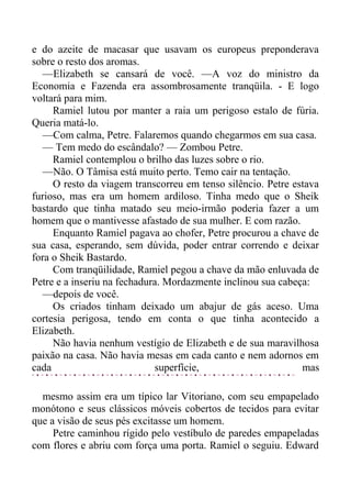 e do azeite de macasar que usavam os europeus preponderava
sobre o resto dos aromas.
—Elizabeth se cansará de você. —A voz do ministro da
Economia e Fazenda era assombrosamente tranqüila. - E logo
voltará para mim.
Ramiel lutou por manter a raia um perigoso estalo de fúria.
Queria matá-lo.
—Com calma, Petre. Falaremos quando chegarmos em sua casa.
— Tem medo do escândalo? — Zombou Petre.
Ramiel contemplou o brilho das luzes sobre o rio.
—Não. O Tâmisa está muito perto. Temo cair na tentação.
O resto da viagem transcorreu em tenso silêncio. Petre estava
furioso, mas era um homem ardiloso. Tinha medo que o Sheik
bastardo que tinha matado seu meio-irmão poderia fazer a um
homem que o mantivesse afastado de sua mulher. E com razão.
Enquanto Ramiel pagava ao chofer, Petre procurou a chave de
sua casa, esperando, sem dúvida, poder entrar correndo e deixar
fora o Sheik Bastardo.
Com tranqüilidade, Ramiel pegou a chave da mão enluvada de
Petre e a inseriu na fechadura. Mordazmente inclinou sua cabeça:
—depois de você.
Os criados tinham deixado um abajur de gás aceso. Uma
cortesia perigosa, tendo em conta o que tinha acontecido a
Elizabeth.
Não havia nenhum vestígio de Elizabeth e de sua maravilhosa
paixão na casa. Não havia mesas em cada canto e nem adornos em
cada superfície, mas
mesmo assim era um típico lar Vitoriano, com seu empapelado
monótono e seus clássicos móveis cobertos de tecidos para evitar
que a visão de seus pés excitasse um homem.
Petre caminhou rígido pelo vestíbulo de paredes empapeladas
com flores e abriu com força uma porta. Ramiel o seguiu. Edward
 