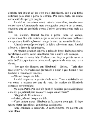 acendeu um abajur de gás com mais delicadeza, que a que tinha
utilizado para abrir a porta de entrada. Por outra parte, era muito
consciente dos perigos do gás.
Ramiel se encontrou numa estadia masculina, sobriamente
conservadora. Uma pesada mesa de nogueira ocupava um extremo,
enquanto que um escritório de uso Carlton destacava-se no meio da
sala.
Em silêncio, Ramiel fechou a porta. Petre se voltou,
encarando-o. Sua alta cartola negra se curvava sobre suas orelhas e
ele apertou a fortificação com manga de ouro em sua mão direita.
Atirando seu próprio chapéu de feltro sobre uma mesa, Ramiel
afrouxou o lenço de seu pescoço.
De repente, o temor superou a raiva do Petre. Deixando cair a
fortificação, correu como uma flecha para o outro lado da mesa.
Ramiel correu atrás dele. Fechou com força a gaveta sobre a
mão do Petre, que tentava desesperado apoderar da arma que havia
dentro.
— Por que não disparou em Elizabeth? —Gritou. – Teria sido
mais efetivo. Os criados são propensos a notar o gás. Como o são
também a reconhecer venenos.
—Não sei do que me fala.
Ramiel empurrou a gaveta ainda mais. Teve a satisfação de
ver como a escassa cor que do rosto do marido de Elizabeth
escapava por completo.
—Me diga, Petre. Por que um político pensaria que o assassinato
é menos prejudicial para sua carreira que um divórcio?
O bigode do Petre tremeu:
—Insisto, não sei do que me fala.
—Você tentou matar Elizabeth asfixiando-a com gás. E logo
tentou matar seus filhos, com mosca da Espanha.
Petre conhecia a cantárida. O conhecimento era patente em
seus olhos.
 