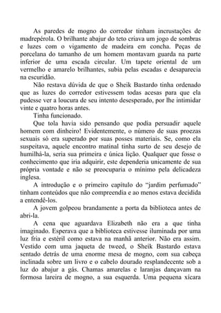 As paredes de mogno do corredor tinham incrustações de
madrepérola. O brilhante abajur do teto criava um jogo de sombras
e luzes com o vigamento de madeira em concha. Peças de
porcelana do tamanho de um homem montavam guarda na parte
inferior de uma escada circular. Um tapete oriental de um
vermelho e amarelo brilhantes, subia pelas escadas e desaparecia
na escuridão.
Não restava dúvida de que o Sheik Bastardo tinha ordenado
que as luzes do corredor estivessem todas acesas para que ela
pudesse ver a loucura de seu intento desesperado, por lhe intimidar
vinte e quatro horas antes.
Tinha funcionado.
Que tola havia sido pensando que podia persuadir aquele
homem com dinheiro! Evidentemente, o número de suas proezas
sexuais só era superado por suas posses materiais. Se, como ela
suspeitava, aquele encontro matinal tinha surto de seu desejo de
humilhá-la, seria sua primeira e única lição. Qualquer que fosse o
conhecimento que iria adquirir, este dependeria unicamente de sua
própria vontade e não se preocuparia o mínimo pela delicadeza
inglesa.
A introdução e o primeiro capítulo do “jardim perfumado”
tinham conteúdos que não compreendia e ao menos estava decidida
a entendê-los.
A jovem golpeou brandamente a porta da biblioteca antes de
abri-la.
A cena que aguardava Elizabeth não era a que tinha
imaginado. Esperava que a biblioteca estivesse iluminada por uma
luz fria e estéril como estava na manhã anterior. Não era assim.
Vestido com uma jaqueta de tweed, o Sheik Bastardo estava
sentado detrás de uma enorme mesa de mogno, com sua cabeça
inclinada sobre um livro e o cabelo dourado resplandecente sob a
luz do abajur a gás. Chamas amarelas e laranjas dançavam na
formosa lareira de mogno, a sua esquerda. Uma pequena xícara
 
