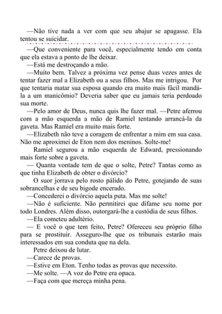—Não tive nada a ver com que seu abajur se apagasse. Ela
tentou se suicidar.
—Que conveniente para você, especialmente tendo em conta
que ela estava a ponto de lhe deixar.
—Está me destroçando a mão.
—Muito bem. Talvez a próxima vez pense duas vezes antes de
tentar fazer mal a Elizabeth ou a seus filhos. Mas me intrigou. Por
que tentaria matar sua esposa quando era muito mais fácil mandá-
la a um manicômio? Deveria saber que eu jamais teria perdoado
sua morte.
—Pelo amor de Deus, nunca quis lhe fazer mal. —Petre aferrou
com a mão esquerda a mão de Ramiel tentando arrancá-la da
gaveta. Mas Ramiel era muito mais forte.
—Elizabeth não teve a coragem de enfrentar a mim em sua casa.
Não me aproximei de Eton nem dos meninos. Solte-me!
Ramiel segurou a mão esquerda de Edward, pressionando
mais forte sobre a gaveta.
— Quanta vontade tem de que o solte, Petre? Tantas como as
que tinha Elizabeth de obter o divórcio?
O suor jorrava pelo rosto pálido do Petre, gotejando de suas
sobrancelhas e de seu bigode encerado.
—Concederei o divórcio aquela puta. Mas me solte!
—Não é suficiente. Não permitirei que difame seu nome por
todo Londres. Além disso, outorgará-lhe a custódia de seus filhos.
—Ela cometeu adultério.
— E você o que tem feito, Petre? Ofereceu seu próprio filho
para se prostituir. Asseguro-lhe que os tribunais estarão mais
interessados em sua conduta que na dela.
Petre deixou de lutar.
—Carece de provas.
—Estive em Eton. Tenho todas as provas que necessito.
—Me solte. —A voz do Petre era opaca.
—Faça com que mereça minha pena.
 