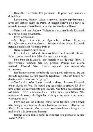 —Darei-lhe o divórcio. Em particular. Ela pode ficar com seus
dois filhos.
Lentamente, Ramiel soltou a gaveta, tirando rapidamente a
arma dos débeis dedos de Petre. O sangue jorrava pela parte de
atrás de sua mão. Seus dedos já tinham começado a inflamar.
—Nem você nem Andrew Walters se aproximarão de Elizabeth
ou de seus filhos novamente.
Petre tocou a mão.
—Se chegar... Ou seja, se algo sobre minhas... Pequenas
distrações, como você as chama... Assegurarei-me de que Elizabeth
perca a custódia de Richard e Phillip.
Outro segredo. Outro pacto.
Petre tinha o poder de tirar os filhos de Elizabeth. Ramiel
tinha o poder de evitá-lo. Mas não mediante a morte...
Pelo bem de Elizabeth, não mataria o pai de seus filhos. E
possivelmente também pelo seu próprio. Porque não estaria
matando Edward Petre. Estaria matando seu meio-irmão
novamente.
Deslizando a arma no bolso de sua jaqueta, afastou-se. De um
passado repulsivo. De um presente repulsivo. Tinha um futuro por
diante e não o colocaria em perigo.
—Você tinha razão. É um bastardo ardiloso. Internar Elizabeth
era a solução perfeita. Na manhã que seu abajur se apagou fui obter
uma ordem de internamento por loucura. Não tinha necessidade de
asfixiá-la. Nem tampouco tentei matar meus dois filhos. Não
necessitei da mosca da Espanha desde que me deitei com minha
esposa, sua puta.
Petre não era tão ardiloso como devia ter sido. Um homem
não denegreria a mulher de um bastardo que era o filho de um
Sheik. Especialmente não evocava intencionalmente imagens da
mulher deitada com outro homem.
Ramiel esteve muito perto de esquecer seu propósito de não
matar A Petre.
 