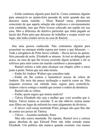 —Então contratou alguém para fazê-lo. Como contratou alguém
para ameaçá-la na quinta-feira passada de noite quando deu um
discurso numa reunião. - Disse Ramiel tenso, plenamente
consciente de que aquela solução não explicava o envenenamento
com cantárida, mas que Petre tivesse colocado um espião em sua
casa. Mas a diferença do detetive particular que tinha pagado ao
lacaio dos Petre para que deixasse de trabalhar e ocupar assim seu
lugar, não tinha criados novos na casa de Ramiel.
Sou uma pessoa conhecida. Não contrataria alguém para
assassinar ou ameaçar minha esposa por temor a que falassem. —
Toda a arrogância do Petre havia voltado. - Havia névoa na quinta-
feira passada de noite. Elizabeth se atrasou. Avisei ao delegado por
acaso, no caso de que lhe tivesse ocorrido algum acidente e ele se
referisse para mim como um marido carinhoso e preocupado.
Ramiel estirou a mão para alcançar seu chapéu sobre a mesa
junto à porta. Notou que sua mão tremia.
—Então foi Andrew Walters que concebeu tudo.
—Então ela lhe contou o lamentável acesso de cólera de
Andrew. Ele teria tão pouca inclinação a matá-la como eu. Não
enquanto existisse um método mais seguro para controlá-la.
Andrew estava comigo a manhã que assinei a ordem de demência.
Ramiel não se voltou.
—Então, quem sugere que tentou matá-la?
—Talvez Elizabeth não seja a mulher que você acredita que é,
Safyre. Talvez tentou se suicidar. E ao não obtê-lo, tentou matar
seus filhos em lugar de enfrentá-los num julgamento de divórcio.
—E talvez você esteja mentindo Petre, porque não quer lhes dar
de comer aos peixes do Tâmisa.
—Talvez. - Assentiu mofando, Petre.
Mas não estava mentindo. De repente, Ramiel teve a certeza
quase absoluta de que Edward Petre não tinha tentado matar
Elizabeth. Um político não matava quando existiam vias menos
 