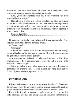 arriscadas. Ele teria confinado Elizabeth num manicômio sem
pestanejar, mas um assassinato seria investigado.
L'na. Quem tinha tentado matá-la... Se não tinham sido nem
seu marido nem seu pai?
Ramiel abriu a porta e a fechou brandamente atrás de si para
evitar dar a satisfação de Petre ver que lhe tinha tirado limpamente
o controle de suas mãos. Um homem alto, envolto em sombras,
esperava-o no vestíbulo tenuemente iluminado. Ramiel apalpou a
arma em seu bolso.
—Sou eu. Turnsley.
O detetive particular que Muhamed tinha contratado. Que,
segundo Elizabeth, deitava com sua criada.
— O que quer?
—Conversar.
Ramiel não queria falar. Estava atormentado por um desejo
incontrolável de voltar junto para junto de Elizabeth para assegurar
de que estava a salvo. Não a perderia.
—Apresentou um relatório a Muhamed ontem. – Ele disse
bruscamente. - E o relatório era... Que não sabia quem tinha
apagado o abajur de gás.
—Informei sobre o que sabia naquele momento. - Respondeu
Turnsley sem alterar a voz. - Mas há alguém que sabe mais que eu.
E está disposta a contar algumas coisas.
CAPÍTULO XXIV
Elizabeth observou o rosto adormecido de Ramiel. O pêlo escuro
da barba por fazer formava uma sombra em seu queixo. Seus cílios
quase femininos suavizavam a esculpida dureza de seus traços.
Ele a tinha forçado a reconhecer o lado escuro do desejo e lhe
tinha mostrado que não era uma pessoa imoral, mas simplesmente
 
