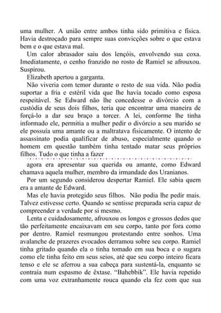 uma mulher. A união entre ambos tinha sido primitiva e física.
Havia destroçado para sempre suas convicções sobre o que estava
bem e o que estava mal.
Um calor abrasador saiu dos lençóis, envolvendo sua coxa.
Imediatamente, o cenho franzido no rosto de Ramiel se afrouxou.
Suspirou.
Elizabeth apertou a garganta.
Não viveria com temor durante o resto de sua vida. Não podia
suportar a fria e estéril vida que lhe havia tocado como esposa
respeitável. Se Edward não lhe concedesse o divórcio com a
custódia de seus dois filhos, teria que encontrar uma maneira de
forçá-lo a dar seu braço a torcer. A lei, conforme lhe tinha
informado ele, permitia a mulher pedir o divórcio a seu marido se
ele possuía uma amante ou a maltratava fisicamente. O intento de
assassinato podia qualificar de abuso, especialmente quando o
homem em questão também tinha tentado matar seus próprios
filhos. Tudo o que tinha a fazer
agora era apresentar sua querida ou amante, como Edward
chamava aquela mulher, membro da irmandade dos Uranianos.
Por um segundo considerou despertar Ramiel. Ele sabia quem
era a amante de Edward.
Mas ele havia protegido seus filhos. Não podia lhe pedir mais.
Talvez estivesse certo. Quando se sentisse preparada seria capaz de
compreender a verdade por si mesmo.
Lenta e cuidadosamente, afrouxou os longos e grossos dedos que
tão perfeitamente encaixavam em seu corpo, tanto por fora como
por dentro. Ramiel resmungou protestando entre sonhos. Uma
avalanche de prazeres evocados derramou sobre seu corpo. Ramiel
tinha gritado quando ela o tinha tomado em sua boca e o sugara
como ele tinha feito em seus seios, até que seu corpo inteiro ficara
tenso e ele se aferrou a sua cabeça para sustentá-la, enquanto se
contraía num espasmo de êxtase. “Bahebbik”. Ele havia repetido
com uma voz extranhamente rouca quando ela fez com que sua
 