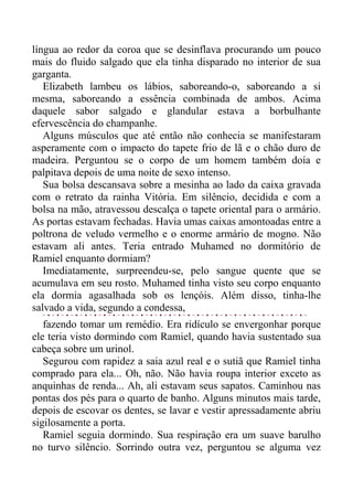 língua ao redor da coroa que se desinflava procurando um pouco
mais do fluido salgado que ela tinha disparado no interior de sua
garganta.
Elizabeth lambeu os lábios, saboreando-o, saboreando a si
mesma, saboreando a essência combinada de ambos. Acima
daquele sabor salgado e glandular estava a borbulhante
efervescência do champanhe.
Alguns músculos que até então não conhecia se manifestaram
asperamente com o impacto do tapete frio de lã e o chão duro de
madeira. Perguntou se o corpo de um homem também doía e
palpitava depois de uma noite de sexo intenso.
Sua bolsa descansava sobre a mesinha ao lado da caixa gravada
com o retrato da rainha Vitória. Em silêncio, decidida e com a
bolsa na mão, atravessou descalça o tapete oriental para o armário.
As portas estavam fechadas. Havia umas caixas amontoadas entre a
poltrona de veludo vermelho e o enorme armário de mogno. Não
estavam ali antes. Teria entrado Muhamed no dormitório de
Ramiel enquanto dormiam?
Imediatamente, surpreendeu-se, pelo sangue quente que se
acumulava em seu rosto. Muhamed tinha visto seu corpo enquanto
ela dormia agasalhada sob os lençóis. Além disso, tinha-lhe
salvado a vida, segundo a condessa,
fazendo tomar um remédio. Era ridículo se envergonhar porque
ele teria visto dormindo com Ramiel, quando havia sustentado sua
cabeça sobre um urinol.
Segurou com rapidez a saia azul real e o sutiã que Ramiel tinha
comprado para ela... Oh, não. Não havia roupa interior exceto as
anquinhas de renda... Ah, ali estavam seus sapatos. Caminhou nas
pontas dos pés para o quarto de banho. Alguns minutos mais tarde,
depois de escovar os dentes, se lavar e vestir apressadamente abriu
sigilosamente a porta.
Ramiel seguia dormindo. Sua respiração era um suave barulho
no turvo silêncio. Sorrindo outra vez, perguntou se alguma vez
 