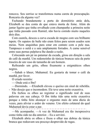 roncava. Seu sorriso se transformou numa careta de preocupação.
Roncaria ela alguma vez?
Fechando brandamente a porta do dormitório atrás dela,
Elizabeth se deu conta de que estava morta de fome. Além do
jantar ligeiro que tinha orvalhado com champanhe a primeira noite
que tinha passado com Ramiel, não havia comido muito naqueles
dois dias.
Com cautela, desceu a curva escada de mogno com seu brilhante
tapete. Os sapatos de baile não eram feitos para serem usados sem
meias. Nem anquinhas para estar em contato com a pele nua.
Tampouco o sutiã e a saia amplamente forrados. A carne sensível
entre suas pernas palpitava lhe dando a razão.
Colocando um pé no patamar da escada, girou em direção a sala
de café da manhã. Um redemoinho de túnicas brancas saiu da parte
traseira de um vaso do tamanho de um homem.
Refreando um grito, olhou fixamente a enigmáticos olhos
negros.
—Sabah o kheer, Muhamed. Eu gostaria de tomar o café da
manhã, por favor.
O criado resistiu:
— Onde está o Ibn?
—Dormindo. —Elizabeth elevou o queixo em sinal de rebeldia.
- Não desejo que o incomodem. Ele teve uma noite exaustiva.
Ela fechou os olhos ao registrar o significado real de suas
palavras em sua cabeça. O Ibn tinha tido uma noite exaustiva
porque a tinha feito alcançar o orgasmo mais de uma dúzia de
vezes, para aliviar o ardor do veneno. Um efeito colateral do qual
Muhamed devia estar a par.
—Me acompanhe. —A voz de Muhamed era tão inexpressiva
como tinha sido no dia anterior. - Eu a servirei.
Elizabeth abriu os olhos e fixou o olhar nas dobras da túnica
branca que rodeavam seu pescoço desprovido de rugas.
 