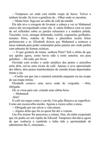 —Tampouco sei onde está minha roupa de baixo. Talvez a
tenham lavado. Se tiver a gentileza de... Olhar onde se encontra.
—Muito bem. Siga-me ao salão do café da manhã.
Ela não teve a coragem de levantar a cabeça e ver se Muhamed
estava tão envergonhado como ela. A saleta brilhava com os raios
de sol refletidos sobre as janelas reluzentes e a madeira polida.
Toucinho, ovos, arenque defumado, rosbife, cogumelos grelhados,
tomates fritos, rodelas de frutas e pãozinhos recém feitos
perfumavam o ar. Elizabeth deixou que Muhamed a sentasse a
mesa redonda para poder contemplar pelas janelas um verde jardim
com arbustos de formas exóticas.
— O que gostaria de tomar, senhora Petre? Sob o efeito de que
seu apetite agora, como havia sido a noite anterior, era pura
gulodice: —De tudo, por favor.
Ouvindo com avidez o ruído metálico dos pratos e utensílios
atrás dela, serviu uma xícara de café. Apenas o teve aproximado
dos lábios, dois pratos transbordantes de comida foram depositados
frente a ela.
—Confio em que isto a manterá entretida enquanto eu me ocupo
de sua roupa intima.
Elizabeth conteve uma nova onda de vergonha. —Sim,
obrigado.
Ele se virou para sair, criando uma súbita brisa.
—Muhamed.
-Sim?
O café era negro como o carvão. Um grão flutuava na superfície.
Como um escaravelho moído. Apoiou a xícara sobre a mesa.
—Obrigado por me salvar a vida ontem.
—Alguns dirão que fui eu quem lhe dei o veneno.
Um frio tremor lhe percorreu a coluna. Sim, ela tinha suspeitado
que ele podia ser um espião de Edward. Tampouco duvidava agora
de que conhecia a cantárida e tinha tido a oportunidade de
administrar-lhe E, entretanto...
 