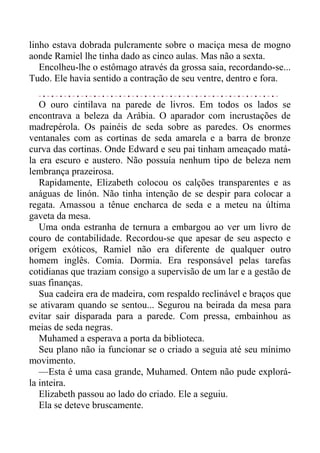 linho estava dobrada pulcramente sobre o maciça mesa de mogno
aonde Ramiel lhe tinha dado as cinco aulas. Mas não a sexta.
Encolheu-lhe o estômago através da grossa saia, recordando-se...
Tudo. Ele havia sentido a contração de seu ventre, dentro e fora.
O ouro cintilava na parede de livros. Em todos os lados se
encontrava a beleza da Arábia. O aparador com incrustações de
madrepérola. Os painéis de seda sobre as paredes. Os enormes
ventanales com as cortinas de seda amarela e a barra de bronze
curva das cortinas. Onde Edward e seu pai tinham ameaçado matá-
la era escuro e austero. Não possuía nenhum tipo de beleza nem
lembrança prazeirosa.
Rapidamente, Elizabeth colocou os calções transparentes e as
anáguas de linón. Não tinha intenção de se despir para colocar a
regata. Amassou a tênue encharca de seda e a meteu na última
gaveta da mesa.
Uma onda estranha de ternura a embargou ao ver um livro de
couro de contabilidade. Recordou-se que apesar de seu aspecto e
origem exóticos, Ramiel não era diferente de qualquer outro
homem inglês. Comia. Dormia. Era responsável pelas tarefas
cotidianas que traziam consigo a supervisão de um lar e a gestão de
suas finanças.
Sua cadeira era de madeira, com respaldo reclinável e braços que
se ativaram quando se sentou... Segurou na beirada da mesa para
evitar sair disparada para a parede. Com pressa, embainhou as
meias de seda negras.
Muhamed a esperava a porta da biblioteca.
Seu plano não ia funcionar se o criado a seguia até seu mínimo
movimento.
—Esta é uma casa grande, Muhamed. Ontem não pude explorá-
la inteira.
Elizabeth passou ao lado do criado. Ele a seguiu.
Ela se deteve bruscamente.
 