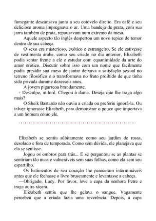 fumegante descansava junto a seu cotovelo direito. Era café e seu
delicioso aroma impregnava o ar. Uma bandeja de prata, com sua
jarra também de prata, repousavam num extremo da mesa.
Aquele aspecto tão inglês despertou um novo repico de temor
dentro de sua cabeça.
O sexo era misterioso, exótico e estrangeiro. Se ele estivesse
de vestimenta árabe, como seu criado no dia anterior, Elizabeth
podia sentar frente a ele e estudar com equanimidade da arte do
amor erótico. Discutir sobre isso com um nome que facilmente
podia presidir sua mesa de jantar deixava a satisfação sexual no
terreno filosófico e o transformava no fruto proibido de que tinha
sido privada durante dezesseis anos.
A jovem pigarreou brandamente.
- Desculpe, milord. Chegou à dama. Deseja que lhe traga algo
mais?
O Sheik Bastardo não ouviu a criada ou preferiu ignorá-la. Ou
talvez ignorasse Elizabeth, para demonstrar o pouco que importava
a um homem como ele.
Elizabeth se sentiu súbitamente como seu jardim de rosas,
desolado e fora de temporada. Como sem dúvida, ele planejava que
ela se sentisse.
Jogou os ombros para trás... E se perguntou se as plantas se
sentiriam tão nuas e vulneráveis sem suas folhas, como ela sem seu
espartilho.
Os batimentos de seu coração lhe pareceram intermináveis
antes que ele fechasse o livro bruscamente e levantasse a cabeça.
—Obrigado, Lucy. Por favor, leve a capa da senhora Petre e
traga outra xícara.
Elizabeth sentiu que lhe gelava o sangue. Vagamente
percebeu que a criada fazia uma reverência. Depois, a capa
 
