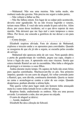 —Muhamed. Não sou uma menina. Não tenha medo, não
roubarei nada das gavetas. Não precisa me seguir a todas partes.
—Não voltarei a falhar ao Ibn.
—Não lhe falhou ontem. Em lugar de se culpar pelo acontecido,
deveria estar agradecido. Se eu não tivesse ingerido o veneno,
teriam meus filhos. E você não teria estado lá para salvá-los. Além
disso, por causa desse incidente, sei o que devo esperar de meu
marido. Não deixarei que me faça mal e nem tampouco a meus
filhos. Por favor, me conceda a gentileza de me deixar a sós para
pensar.
—Como desejar.
Elizabeth respirou aliviada. Fora do alcance de Muhamed,
explorou o terceiro andar e os aposentos para convidados. Quando
se assegurou de que ele já não a seguia, se escauliu pelas escadas
de serviço.
Muhamed não apareceu atrás de um vaso. Nem quando abriu
a porta do guarda-roupa do vestíbulo, pegou sua capa, chapéu e
luvas e fugiu da casa. A apreensão roía suas vísceras. Sentia que
estava traindo Ramiel ao sair às escondidas. Mas tinha a obrigação
de proteger a si mesma e a seus filhos.
Andou durante muito tempo. Os sapatos de baile não eram feitos
para aquelas caminhadas. Machucavam-lhe os pés. Seu primeiro
impulso, quando viu um carro de aluguel, foi voltar correndo junto
a Ramiel, que, sem dúvida, continuaria dormindo. Queria se meter
na cama e aconchegar-se contra o calor de seu corpo. Quando
despertasse, podiam abordar a sétima lição.
Não queria voltar para lugar onde um homem tinha ameaçado
mata-la e outro tinha tentado levar a cabo tal ameaça.
Respirou fundo, endireitando os ombros. Não era uma pessoa
covarde. Levantando a mão, deu um passo na calçada.
O carro de aluguel se deteve:
— Aonde, madame?
Elizabeth lhe deu a direção de Edward.
 