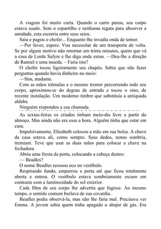 A viagem foi muito curta. Quando o carro parou, seu corpo
estava suado. Sem o espartilho e nenhuma regata para absorver a
umidade, esta escorria entre seus seios.
Saiu e pagou o chofer... Enquanto lhe invadia onda de temor.
—Por favor, espere. Vou necessitar de um transporte de volta.
Se por algum motivo não retornar em trinta minutos, quero que vá
a casa de Lorde Safyre e lhe diga onde estou. —Deu-lhe a direção
de Ramiel e uma moeda. – Faria isto?
O chofer tocou ligeiramente seu chapéu. Sabia que não fazer
perguntas quando havia dinheiro no meio:
—Sim, madame.
Com as mãos trêmulas e o mesmo tremor percorrendo todo seu
corpo, aproximou-se do degrau de entrada e tocou o sino, de
recente instalação. Um moderno timbre que substituía a antiquada
aldaba.
Ninguém respondeu a sua chamada.
As sextas-feiras os criados tinham meio-dia livre a partir do
almoço. Mas ainda não era essa a hora. Alguém tinha que estar em
casa.
Impulsivamente, Elizabeth colocou a mão em sua bolsa. A chave
da casa estava ali, como sempre. Seus dedos, notou sombria,
tremiam. Teve que usar as duas mãos para colocar a chave na
fechadura.
Abriu uma fresta da porta, colocando a cabeça dentro:
— Beadles?
O nome Beadles ressoou oco no vestíbulo.
Respirando fundo, empurrou a porta até que ficou totalmente
aberta e entrou. O vestíbulo estava sombriamente escuro em
contraste com a luminosidade do sol exterior.
Cada fibra de seu corpo lhe advertia que fugisse. Ao mesmo
tempo, o sentido comum burlava de sua covardia.
Beadles podia observá-la, mas não lhe faria mal. Precisava ver
Emma. A jovem sabia quem tinha apagado o abajur de gás. Era
 