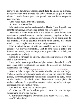 provável que também soubesse a identidade da amante de Edward.
Se estivesse em casa, Edward não devia se inteirar de que ela tinha
vindo. Levaria Emma para um passeio ou caminhar enquanto
conversavam.
Uma risada aguda trinou nas escadas.
A risada de uma mulher.
Não pertencia a nenhuma das criadas. Havia Edward trazido sua
amante para casa, agora que sua esposa não vivia com ele?
Aferrando a chave numa mão e sua bolsa na outra fechou com
suavidade a porta de entrada e subiu as escadas, esquivando bem a
tempo, da tábua solta. Colocou o ouvido na porta do dormitório de
seu marido... Não se escutava nenhum ruído dentro, mas podia
sentir... Uma energia, uma presença... Alguma coisa.
Com o retumbar do coração nos ouvidos, abriu a porta com
cuidado. Ali estava seu marido... Vestido com calças e colete, em
frente a sua cama, com a cabeça, virada para baixo e de lado, no
que parecia ser um beijo.
Sentindo a vertigem da vitória, Elizabeth empurrou a porta até
abri-la por completo.
Uma mulher com espartilho e calções estava plantada de perfil
com suas mãos penduradas ao redor do pescoço de Edward,
sustentando sua cabeça
sobre a dela no que não houvesse dúvida que era um beijo.
Tinha o cabelo varonilmente curto, de cor mogno cinzento. Suas
pernas, surpreendentemente musculosas, careciam de pêlo, como
as da condessa. Elizabeth olhou fixamente o ventre plano da
mulher debaixo do espartilho durante vários segundos até que
compreendeu o que estava vendo.
Um pênis se sobressaía de seus calções.
O olhar de Elizabeth saltou para o rosto do homem que
vorazmente beijava seu marido.
O dormitório de repente se inclinou. Não podia ser. Mas... Era.
— Oh! Meu deus!
 