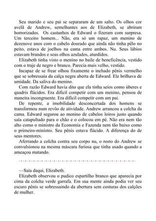 Seu marido e seu pai se separaram de um salto. Os olhos cor
avelã de Andrew, semelhantes aos de Elizabeth, se abriram
horrorizados. Os castanhos de Edward o fizeram com surpresa.
Um terceiro homem... Não, era só um rapaz, um menino de
dezenove anos com o cabelo dourado que ainda não tinha pêlo no
peito, estava de joelhos na cama entre ambos. Nu. Seus lábios
estavam brandos e seus olhos azulados, aturdidos.
Elizabeth tinha visto o menino no baile de beneficência, vestido
com o traje de negro e branco. Parecia mais velho, vestido.
Incapaz de se frear olhou fixamente o inchado pênis vermelho
que se sobressaía da calça negra aberta de Edward. Ele brilhava de
umidade. Da saliva do menino.
Com razão Edward havia dito que ela tinha seios como úberes e
quadris flácidos. Era difícil competir com um menino, pensou de
maneira incongruente. Era difícil competir com um pai.
De repente, a imobilidade desconcertada dos homens se
transformou num revôo de atividade. Andrew arrancou a colcha da
cama. Edward segurou ao menino de cabelos loiros justo quando
saía catapultado para o chão e o colocou em pé. Não era nem tão
alto como o ministro da Economia e Fazenda nem tão baixo como
o primeiro-ministro. Seu pênis estava flácido. A diferença do de
seus mentores.
Aferrando a colcha contra seu corpo nu, o rosto do Andrew se
convulsionou na mesma máscara furiosa que tinha usado quando a
ameaçou matando.
—Saia daqui, Elizabeth.
Elizabeth observou o pudico espartilho branco que aparecia por
cima da colcha verde garrafa. Em sua mente ainda podia ver seu
escuro pênis se sobressaindo da abertura sem costuras dos calções
de mulher.
 