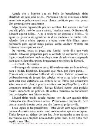 Aquele era o homem que no baile de beneficência tinha
alardeado de seus dois netos... Primeiros futuros ministros e tinha
anunciado orgulhosamente seus planos políticos para seu genro.
Um genro que era seu amante.
Algo passou fugazmente por seu cérebro. Tão escuro e incrível
que não pôde trazê-lo para a mente, imediatamente. O discurso de
Edward aquela noite... Algo a respeito de esposas e filhos... “E
agora eu gostaria de agradecer às duas mulheres de minha vida.
Alguém deu a minha esposa e a outra meus dois filhos, quem
prepararei para seguir meus passos, como Andrew Walters me
lecionou para seguir os seus”.
De repente, todas as peças que Ramiel havia dito que veria
quando estivesse preparada para a verdade se colocaram em seu
lugar, completando o quebra-cabeça, mas ela não estava preparada
para aquilo. Seu olhar posou bruscamente nos olhos de Edward.
—Richard. - Sussurrou.
—Temo que de momento nosso filho não mostra nenhum talento
para o poder, Elizabeth. Enquanto que Matt, por outra parte... —
Com os olhos castanhos brilhando de malícia, Edward aproximou
deliberadamente do jovem dos cabelos loiros a seu lado e rodeou
com uma mão enfaixada sua cintura de tal forma que descansava
sobre seu ventre plano a poucos centímetros do pêlo púbico. - Matt
demonstra grandes aptidões. Talvez Richard ocupe uma posição
menos importante na política. Há outros membros do Parlamento
que contemplam sua futura carreira.
Edward tinha usado aquele mesmo tom de voz quando tinha
rechaçado seu oferecimento sexual. Presunçoso e onipotente. Sem
prestar atenção à outra coisa que não fosse sua própria vida.
Toda lógica se fez pedacinhos. Tinha vivido com aquele homem
durante dezesseis anos, mais como colaboradora que como esposa.
Tinha levado as rédeas de seu lar, feito campanha a seu favor,
sacrificado suas próprias necessidades pelas suas. E ele tinha feito
aquilo a seu filho.
 